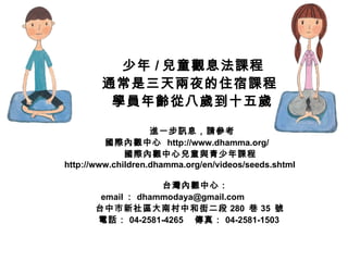 少年 / 兒童觀息法課程 通常是三天兩夜的住宿課程 學員年齡從八歲到十五歲 進一步訊息，請參考 國際內觀中心  http://www.dhamma.org/ 國際內觀中心兒童與青少年課程 http://www.children.dhamma.org/en/videos/seeds.shtml  台灣內觀中心： email ： dhammodaya@gmail.com  台中市新社區大南村中和街二段 280  巷 35  號 電話： 04-2581-4265 　傳真： 04-2581-1503  