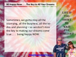 BE Happy Now . . . The Key to All Your Dreams


                                                 Life is
                                                   Too
Sometimes, we gotta stop all the                  Short
scurrying, all the busyness, all the to-            To
dos and planning – so we don’t miss                Wait
the key to making our dreams come                  For
true . . . being happy NOW.                     Someday!




                     NakedHippiesRoadTrip.com
 
