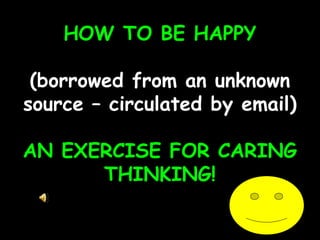 HOW TO BE HAPPY
(borrowed from an unknown
source – circulated by email)
AN EXERCISE FOR CARING
THINKING!
 