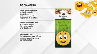 Universal blister size
and euro hanger -
fits most hooks
and displays
Color identification
strip - for easier
extraction
and recognize the
fragrance in the box
Perforated foil
for easier removal of the
tag and possibly hang
partially in foil
PACKAGING
 