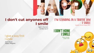 I don't cut anyones off
I smile
Igor. Owner
smile SUV
I give a way first
I smile
Ann. Driver
happy Megane
i don't honk
i smile
Rod. Owner
smile V60
i'm standing in a traffic jam
i smile
Sophia. Owner happy Mini
 