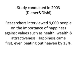 Study conducted in 2003
           (Diener&Oishi)

Researchers interviewed 9,000 people
    on the importance of happiness
against values such as health, wealth &
    attractiveness. Happiness came
first, even beating out heaven by 13%.
 
