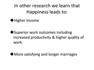 In other research we learn that
        Happiness leads to:
Higher Income

Superior work outcomes including
 increased productivity & higher quality of
 work

More satisfying and longer marriages
 