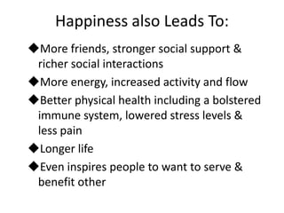 Happiness also Leads To:
More friends, stronger social support &
 richer social interactions
More energy, increased activity and flow
Better physical health including a bolstered
 immune system, lowered stress levels &
 less pain
Longer life
Even inspires people to want to serve &
 benefit other
 