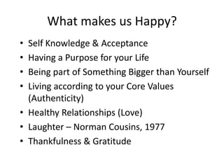 What makes us Happy?
• Self Knowledge & Acceptance
• Having a Purpose for your Life
• Being part of Something Bigger than Yourself
• Living according to your Core Values
  (Authenticity)
• Healthy Relationships (Love)
• Laughter – Norman Cousins, 1977
• Thankfulness & Gratitude
 