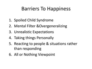 Barriers To Happiness
1. Spoiled Child Syndrome
2. Mental Filter &Overgeneralizing
3. Unrealistic Expectations
4. Taking things Personally
5. Reacting to people & situations rather
   than responding
6. All or Nothing Viewpoint
 