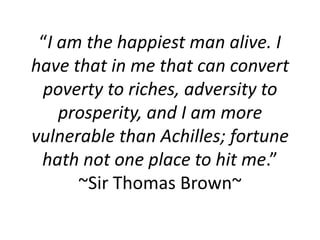 “I am the happiest man alive. I
have that in me that can convert
 poverty to riches, adversity to
    prosperity, and I am more
vulnerable than Achilles; fortune
 hath not one place to hit me.”
      ~Sir Thomas Brown~
 