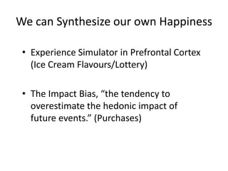 We can Synthesize our own Happiness

 • Experience Simulator in Prefrontal Cortex
   (Ice Cream Flavours/Lottery)

 • The Impact Bias, “the tendency to
   overestimate the hedonic impact of
   future events.” (Purchases)
 