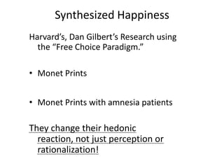 Synthesized Happiness
Harvard’s, Dan Gilbert’s Research using
  the “Free Choice Paradigm.”

• Monet Prints


• Monet Prints with amnesia patients

They change their hedonic
  reaction, not just perception or
  rationalization!
 
