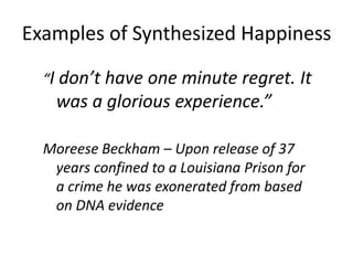 Examples of Synthesized Happiness

  “I don’t have one minute regret. It
    was a glorious experience.”

  Moreese Beckham – Upon release of 37
   years confined to a Louisiana Prison for
   a crime he was exonerated from based
   on DNA evidence
 