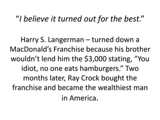 “I believe it turned out for the best.”

   Harry S. Langerman – turned down a
MacDonald’s Franchise because his brother
wouldn’t lend him the $3,000 stating, “You
   idiot, no one eats hamburgers.” Two
    months later, Ray Crock bought the
franchise and became the wealthiest man
                in America.
 