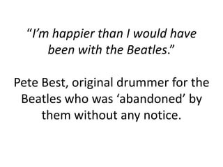 “I’m happier than I would have
      been with the Beatles.”

Pete Best, original drummer for the
 Beatles who was ‘abandoned’ by
     them without any notice.
 