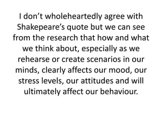 I don’t wholeheartedly agree with
  Shakepeare’s quote but we can see
from the research that how and what
   we think about, especially as we
  rehearse or create scenarios in our
 minds, clearly affects our mood, our
  stress levels, our attitudes and will
    ultimately affect our behaviour.
 