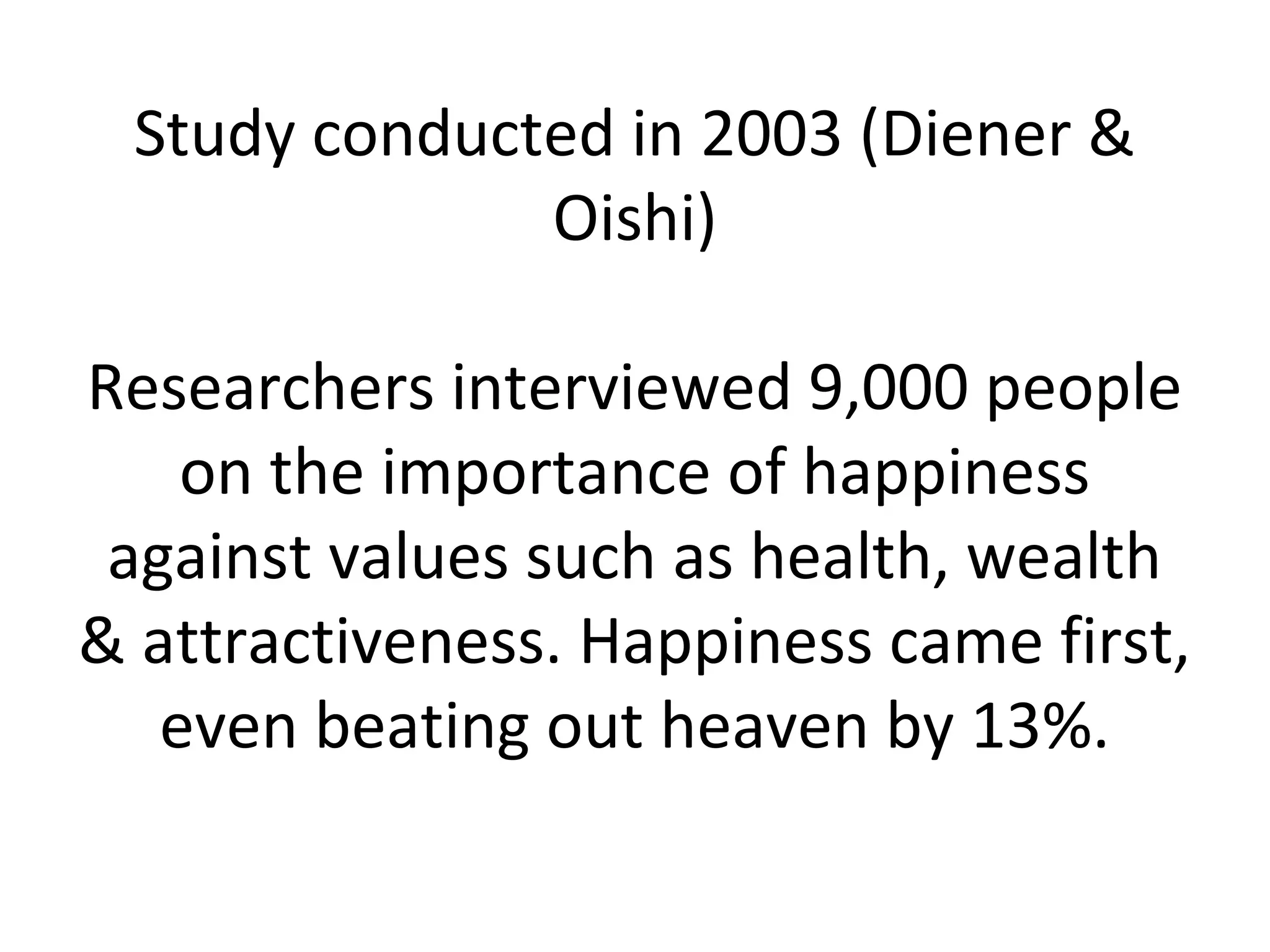 Study conducted in 2003 (Diener &
              Oishi)

Researchers interviewed 9,000 people
    on the importance of happiness
 against values such as health, wealth
& attractiveness. Happiness came first,
   even beating out heaven by 13%.
 