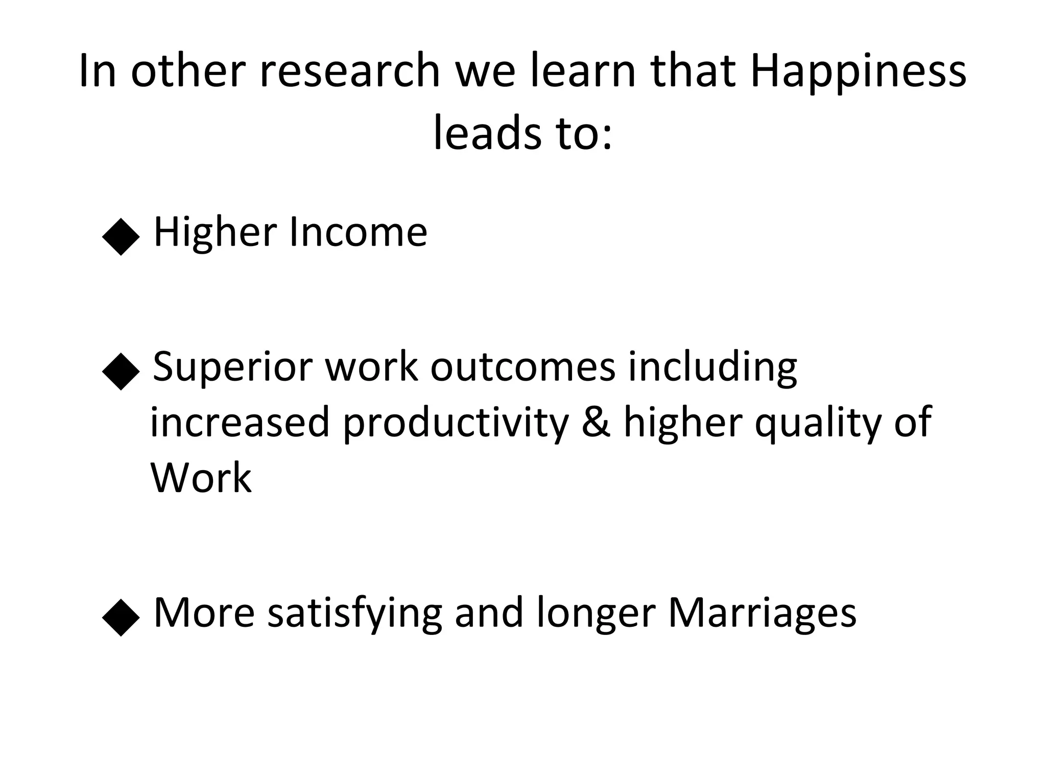 In other research we learn that Happiness
                 leads to:
     Higher Income
 




     Superior work outcomes including
 




     increased productivity & higher quality of
     Work

     More satisfying and longer Marriages
 
 