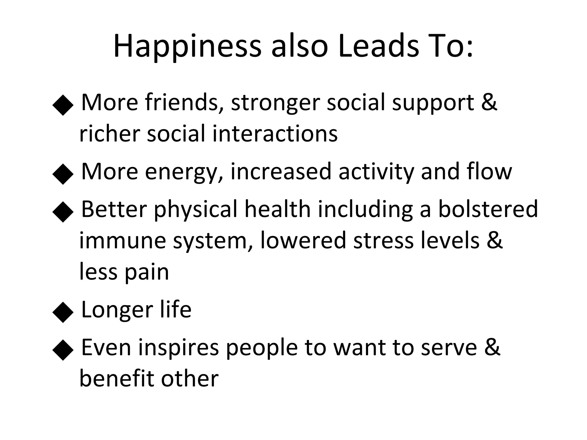 Happiness also Leads To:
      More friends, stronger social support &


      richer social interactions
      More energy, increased activity and flow
 




      Better physical health including a bolstered
      immune system, lowered stress levels &
      less pain
      Longer life
 




      Even inspires people to want to serve &
      benefit other
 