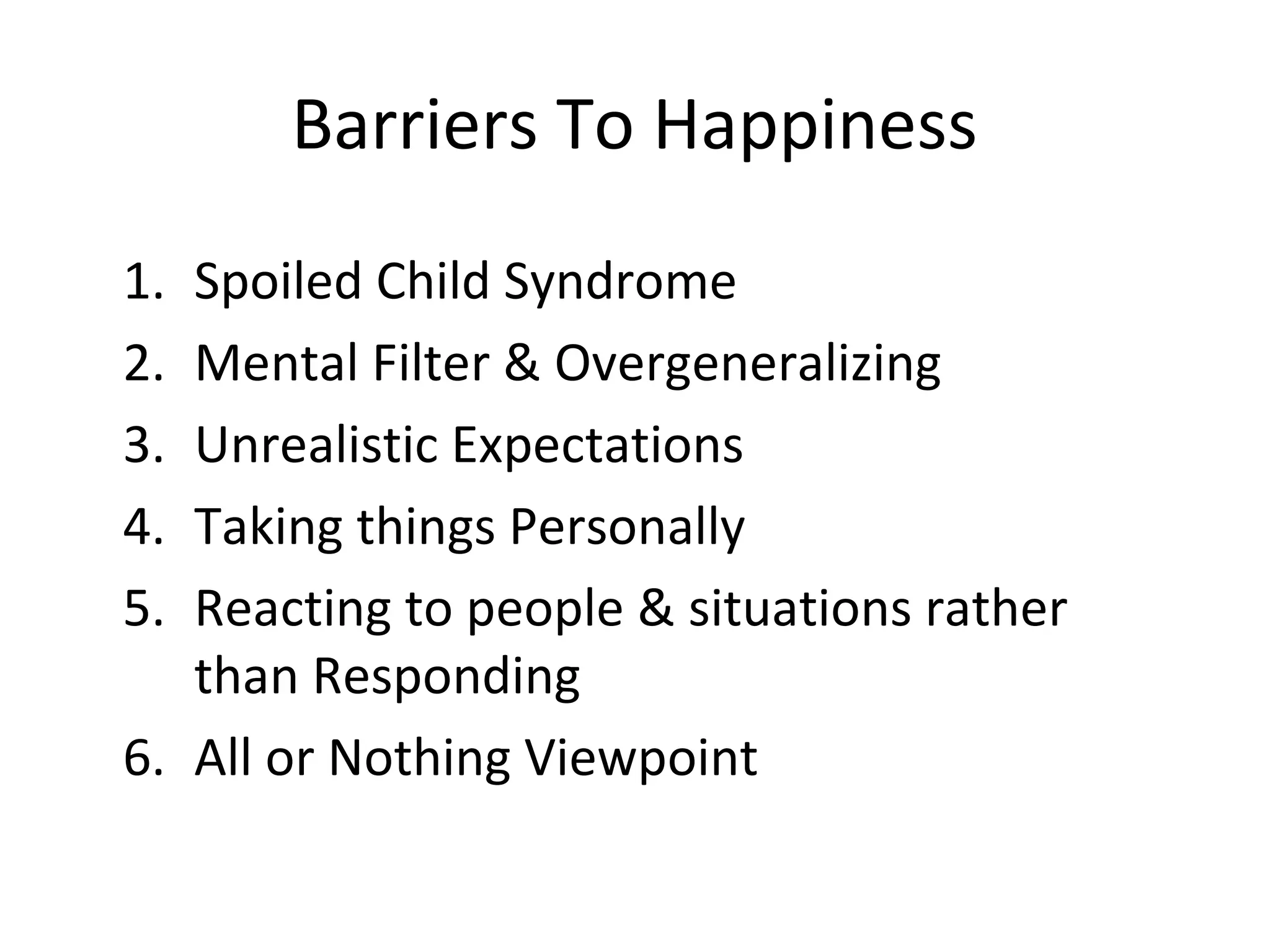 Barriers To Happiness
1. Spoiled Child Syndrome
2. Mental Filter & Overgeneralizing
3. Unrealistic Expectations
4. Taking things Personally
5. Reacting to people & situations rather
   than Responding
6. All or Nothing Viewpoint
 