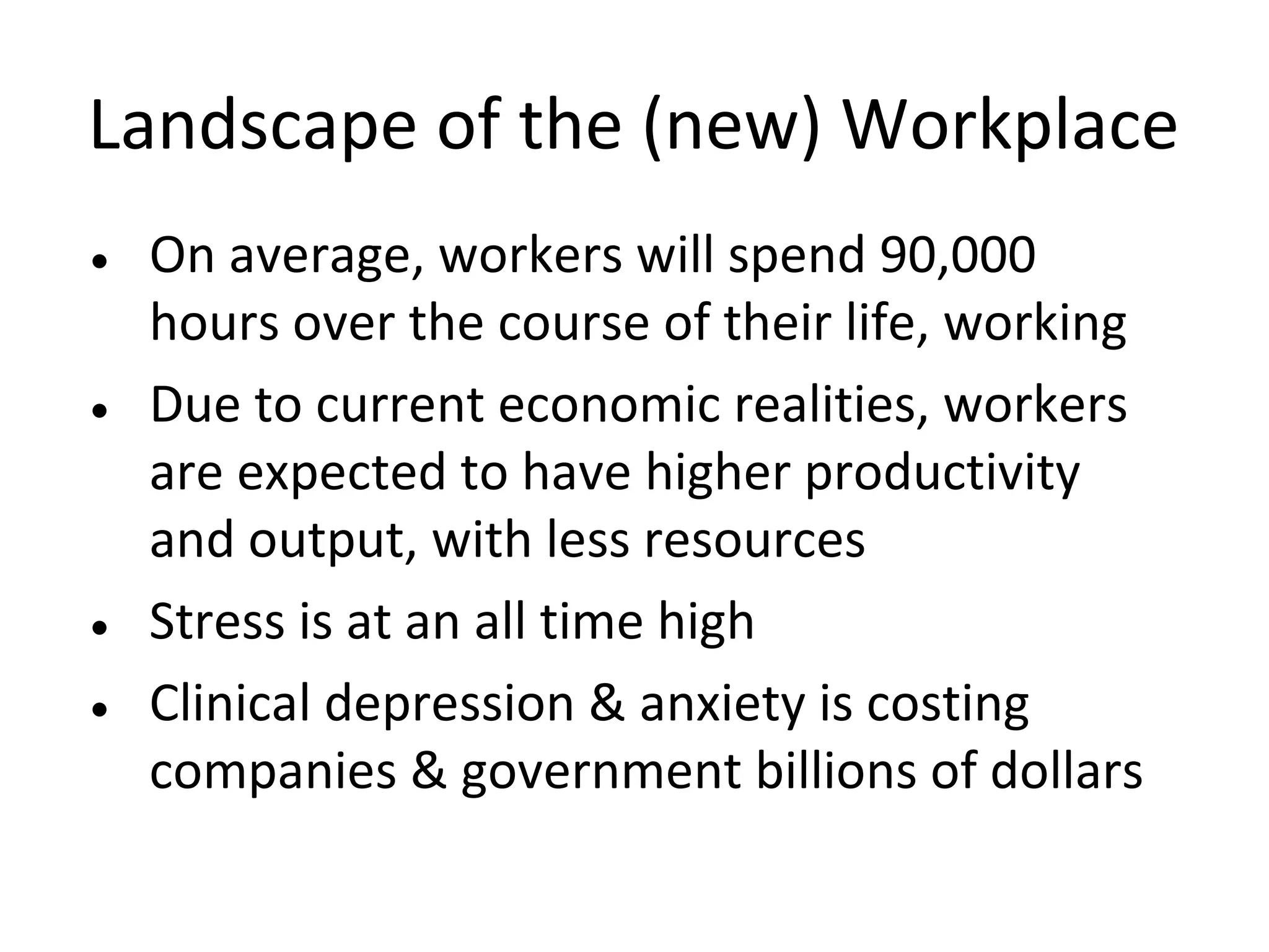 Landscape of the (new) Workplace
• On average, workers will spend 90,000
  hours over the course of their life, working
• Due to current economic realities, workers
  are expected to have higher productivity
  and output, with less resources
• Stress is at an all time high
• Clinical depression & anxiety is costing
  companies & government billions of dollars
 