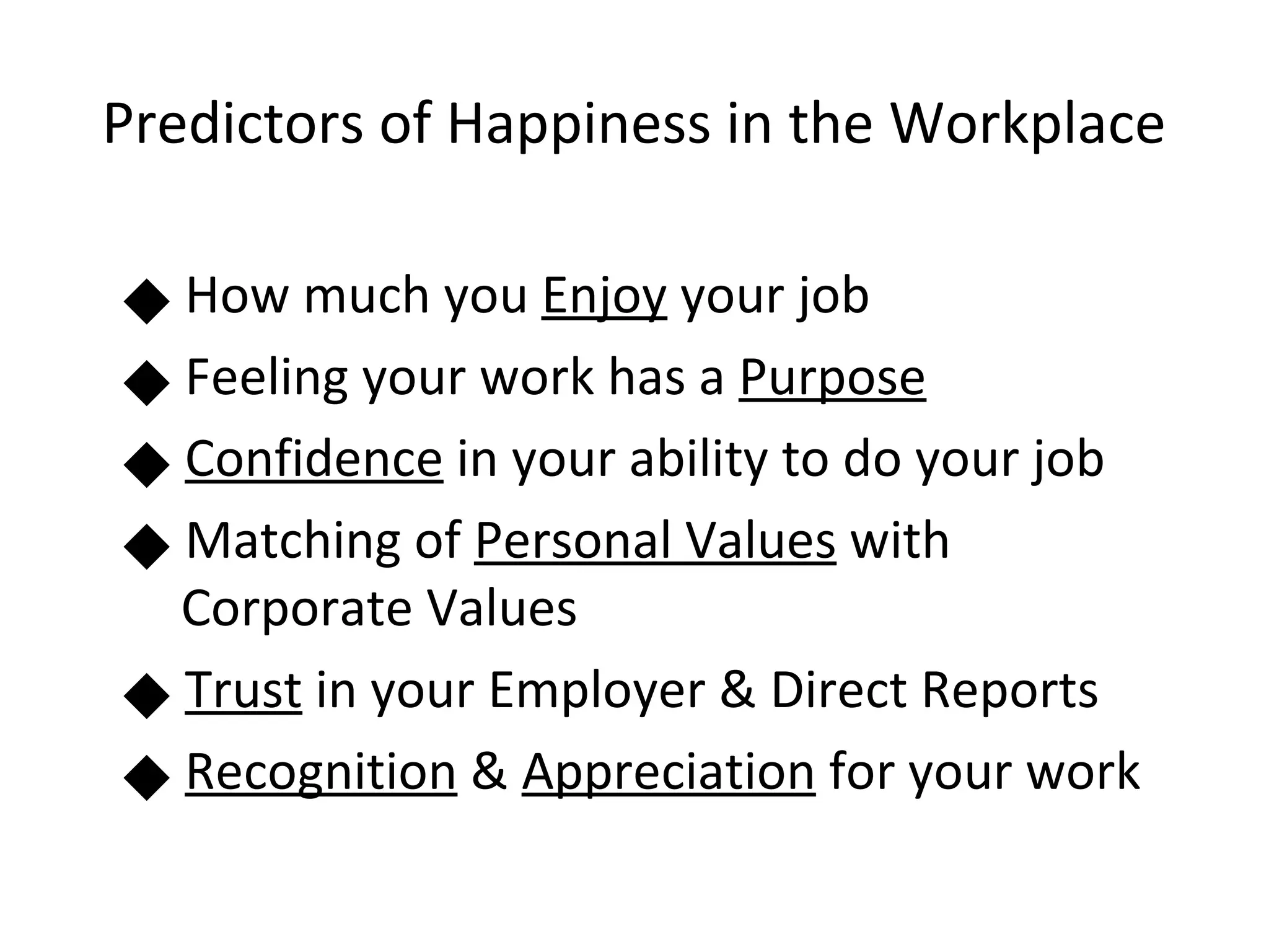 Predictors of Happiness in the Workplace

          How much you Enjoy your job
   



          Feeling your work has a Purpose
          Confidence in your ability to do your job
          Matching of Personal Values with
          Corporate Values
          Trust in your Employer & Direct Reports
 




          Recognition & Appreciation for your work
 