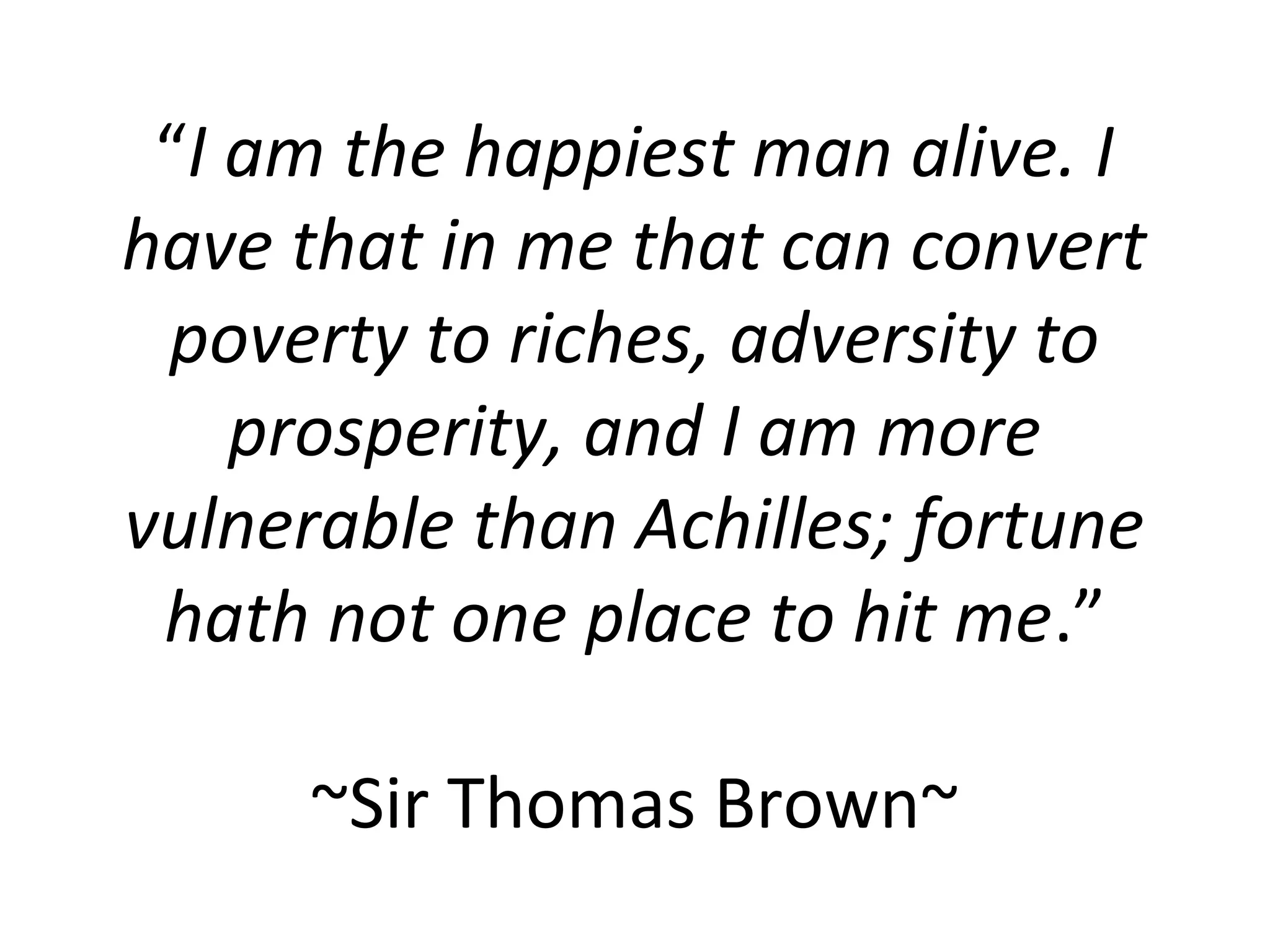 “I am the happiest man alive. I
have that in me that can convert
 poverty to riches, adversity to
    prosperity, and I am more
vulnerable than Achilles; fortune
 hath not one place to hit me.”

      ~Sir Thomas Brown~
 