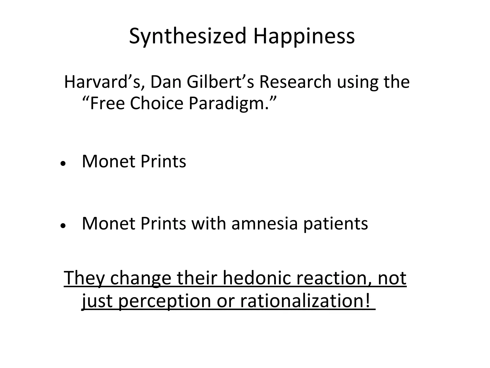 Synthesized Happiness
Harvard’s, Dan Gilbert’s Research using the
  “Free Choice Paradigm.”


• Monet Prints


• Monet Prints with amnesia patients

They change their hedonic reaction, not
  just perception or rationalization!
 