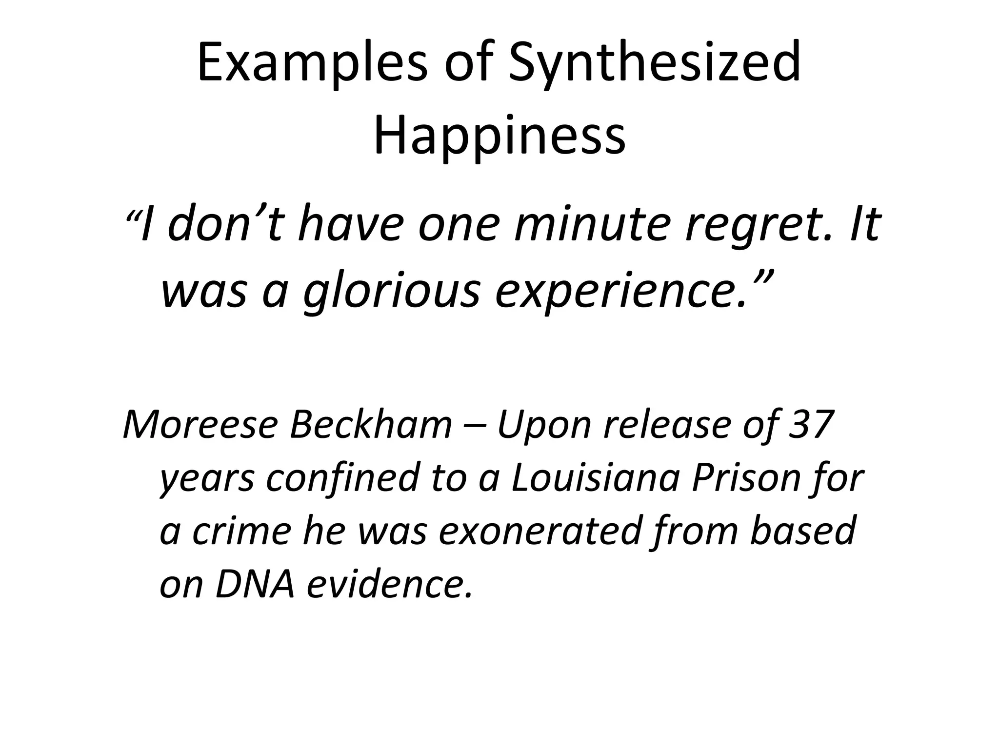 Examples of Synthesized
          Happiness
“I don’t have one minute regret. It
  was a glorious experience.”

Moreese Beckham – Upon release of 37
 years confined to a Louisiana Prison for
 a crime he was exonerated from based
 on DNA evidence.
 
