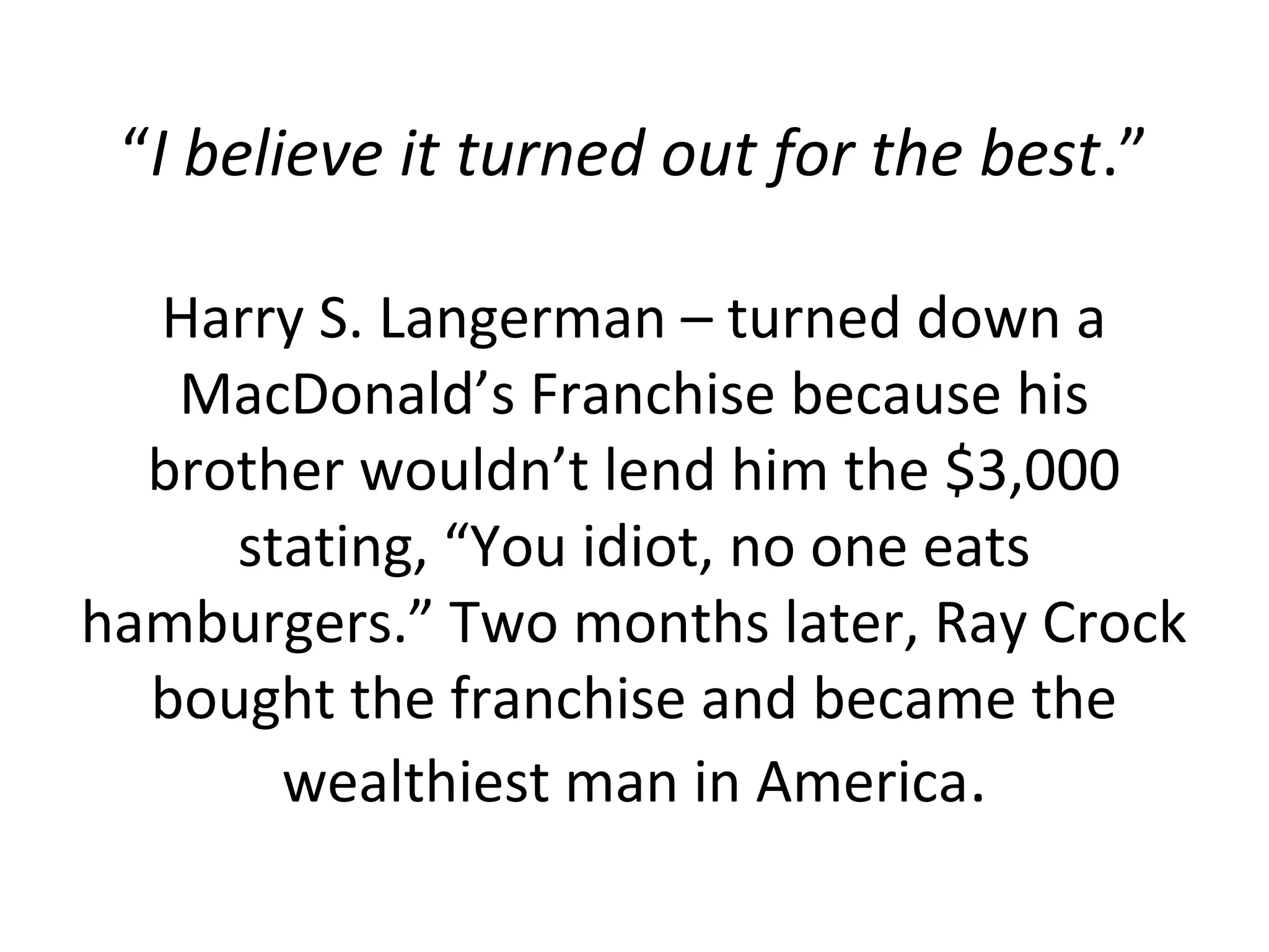 “I believe it turned out for the best.”

  Harry S. Langerman – turned down a
   MacDonald’s Franchise because his
  brother wouldn’t lend him the $3,000
     stating, “You idiot, no one eats
hamburgers.” Two months later, Ray Crock
  bought the franchise and became the
       wealthiest man in America.
 