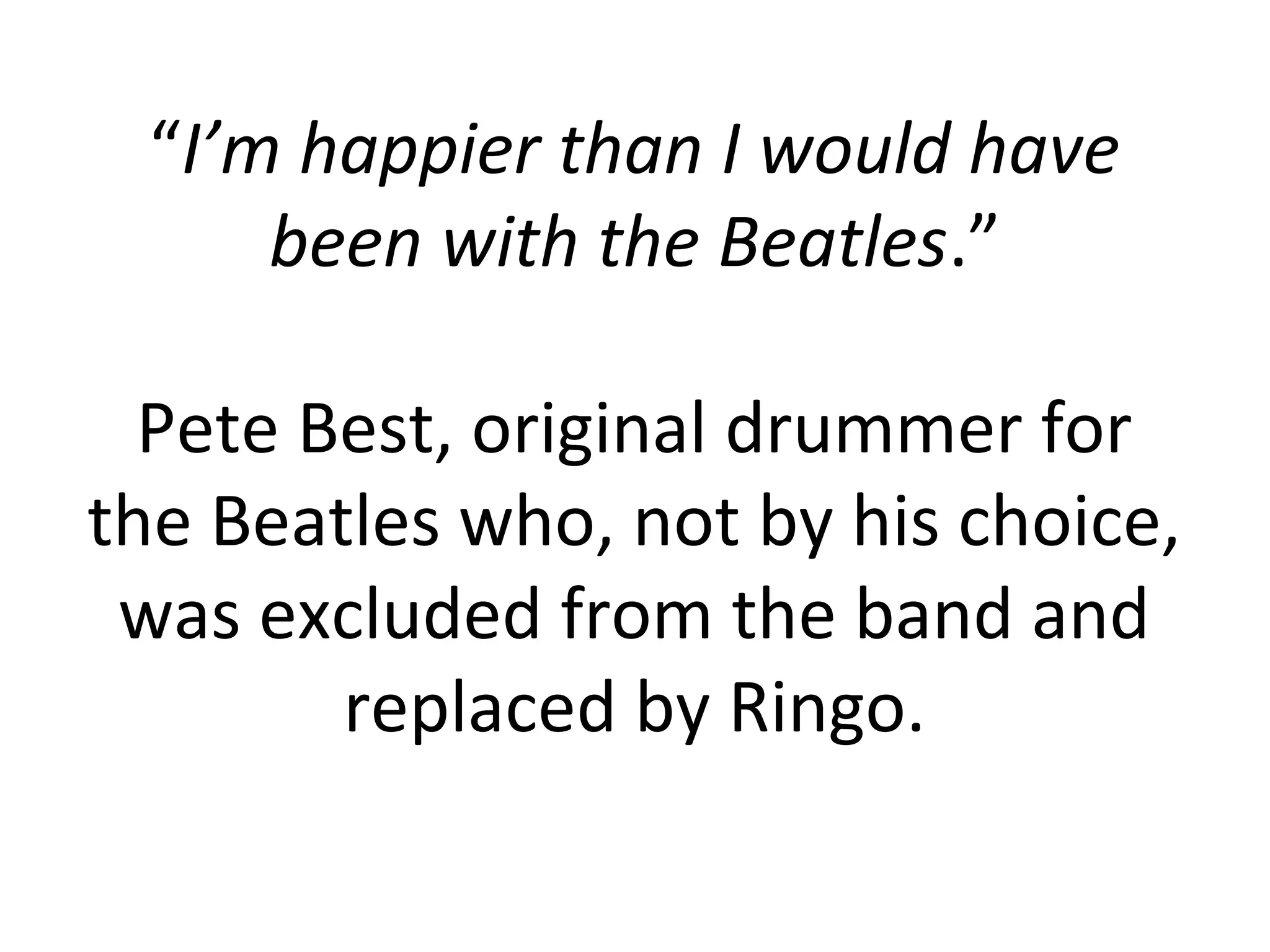 “I’m happier than I would have
     been with the Beatles.”

  Pete Best, original drummer for
the Beatles who, not by his choice,
 was excluded from the band and
        replaced by Ringo.
 
