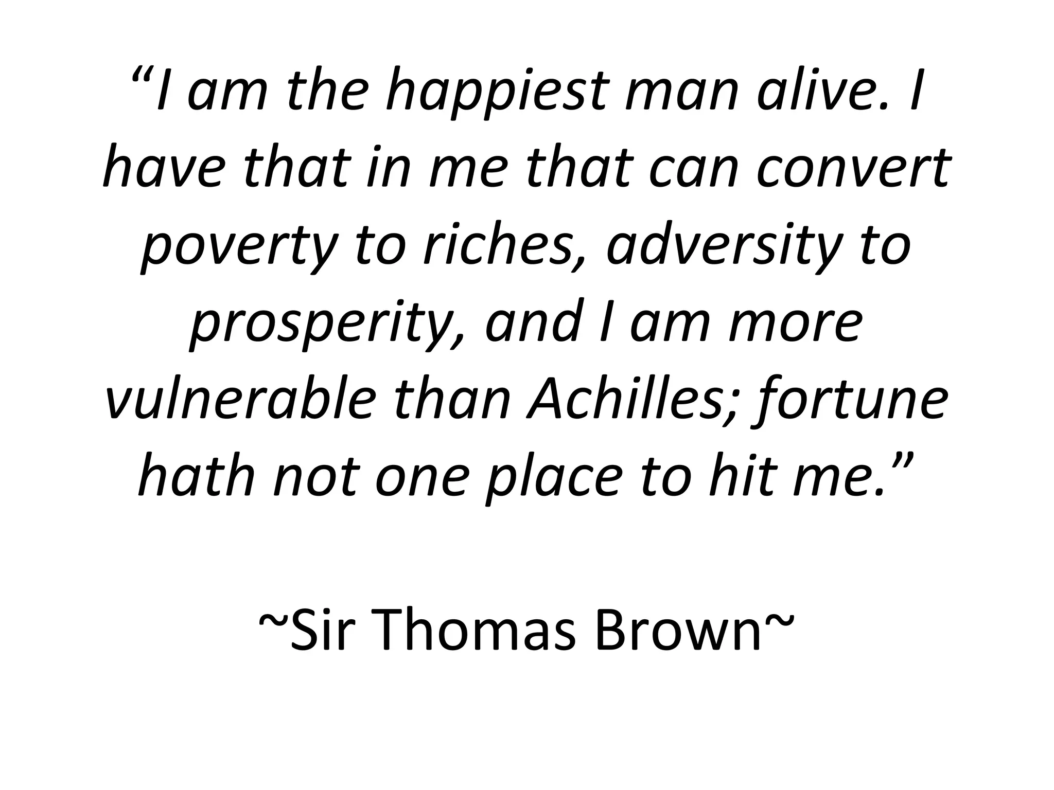 “I am the happiest man alive. I
have that in me that can convert
 poverty to riches, adversity to
    prosperity, and I am more
vulnerable than Achilles; fortune
 hath not one place to hit me.”

      ~Sir Thomas Brown~
 