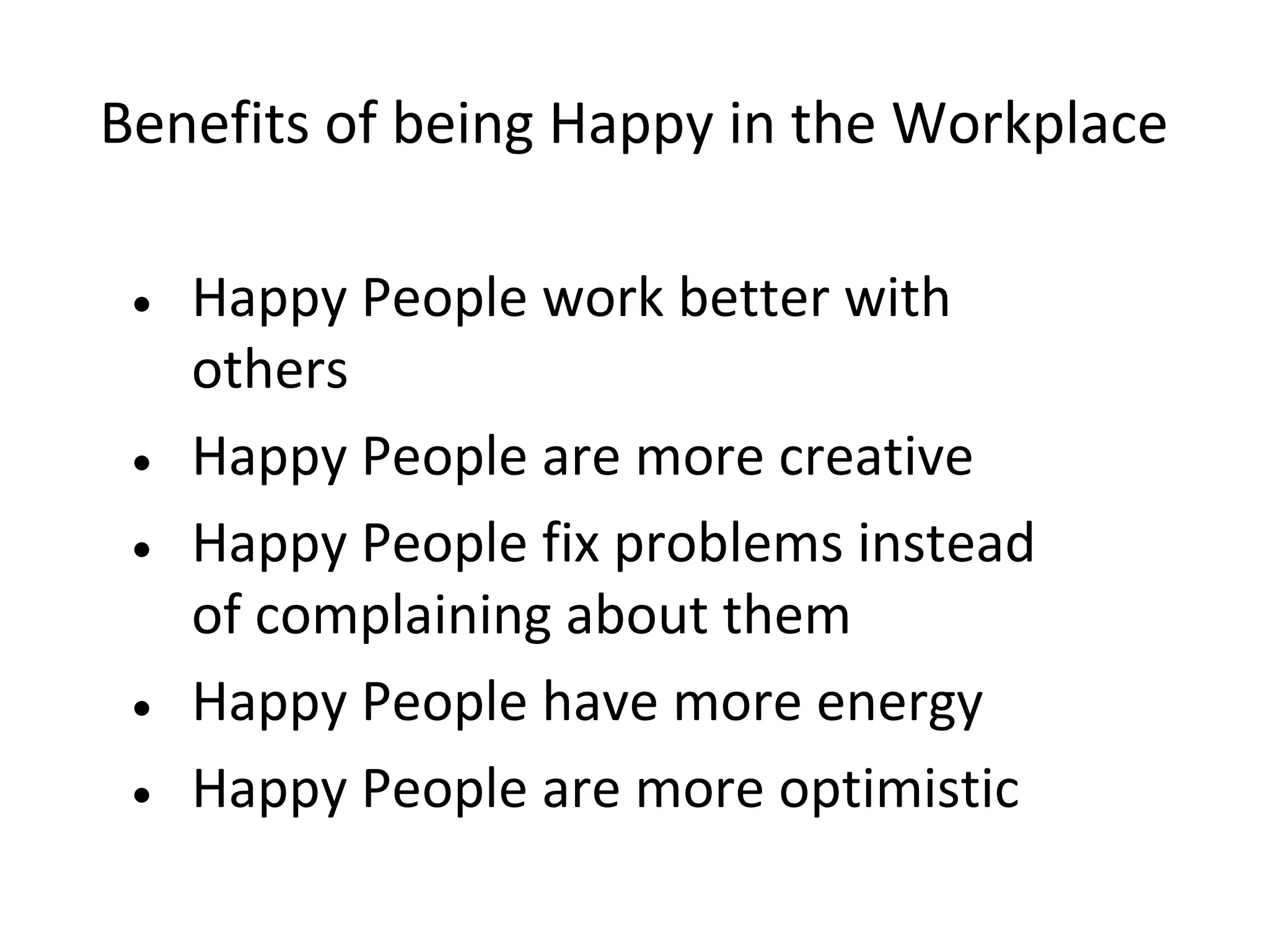 Benefits of being Happy in the Workplace

 • Happy People work better with
   others
 • Happy People are more creative
 • Happy People fix problems instead
   of complaining about them
 • Happy People have more energy
 • Happy People are more optimistic
 
