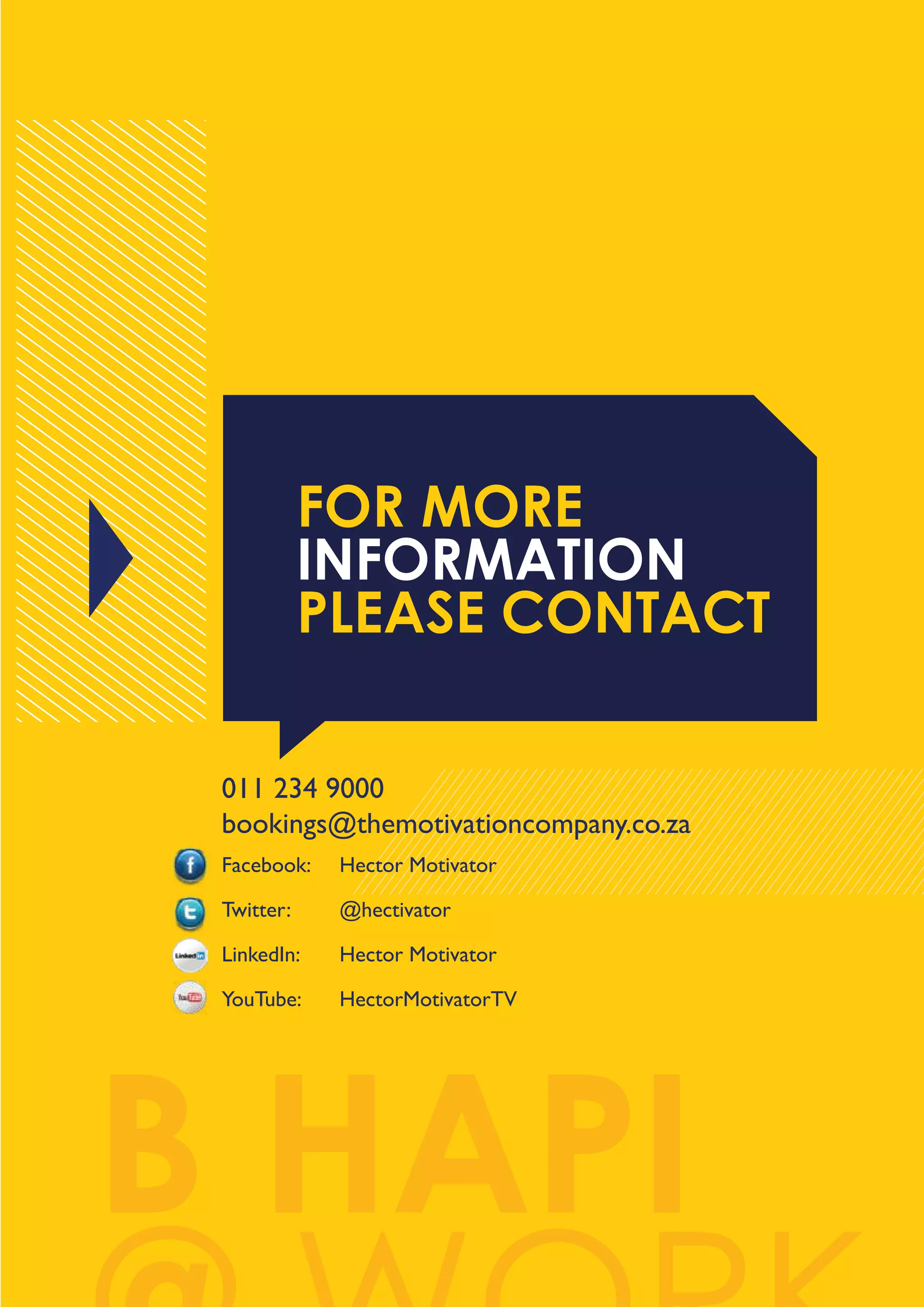 FOR MORE
INFORMATION
PLEASE CONTACT
011 234 9000
bookings@themotivationcompany.co.za
Facebook:

Hector Motivator

Twitter:

@hectivator

LinkedIn:

Hector Motivator

YouTube:

HectorMotivatorTV

B HAPI

 