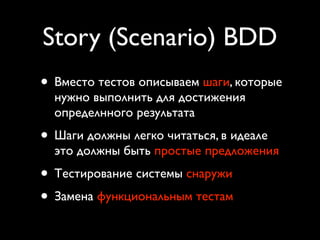 Story (Scenario) BDD
• Вместо тестов описываем шаги, которые
  нужно выполнить для достижения
  определнного результата
• Шаги должны легко читаться, в идеале
  это должны быть простые предложения
• Тестирование системы снаружи
• Замена функциональным тестам
 