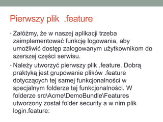 Pierwszy plik .feature
• Załóżmy, że w naszej aplikacji trzeba
  zaimplementować funkcję logowania, aby
  umożliwić dostęp zalogowanym użytkownikom do
  szerszej części serwisu.
• Należy utworzyć pierwszy plik .feature. Dobrą
  praktyką jest grupowanie plików .feature
  dotyczących tej samej funkcjonalności w
  specjalnym folderze tej funkcjonalności. W
  folderze srcAcmeDemoBundleFeatures
  utworzony został folder security a w nim plik
  login.feature:
 
