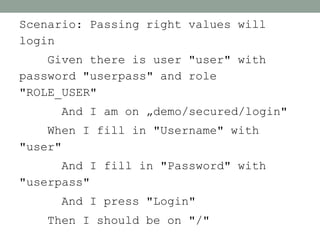 Scenario: Passing right values will
login
    Given there is user "user" with
password "userpass" and role
"ROLE_USER"
     And I am on „demo/secured/login"
    When I fill in "Username" with
"user"
      And I fill in "Password" with
"userpass"
     And I press "Login"
    Then I should be on "/"
 