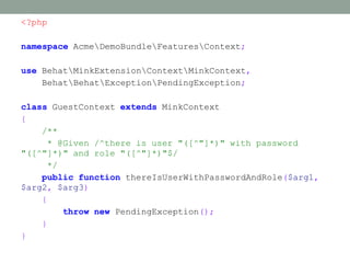 <?php

namespace AcmeDemoBundleFeaturesContext;

use BehatMinkExtensionContextMinkContext,
    BehatBehatExceptionPendingException;

class GuestContext extends MinkContext
{
    /**
     * @Given /^there is user "([^"]*)" with password
"([^"]*)" and role "([^"]*)"$/
     */
    public function thereIsUserWithPasswordAndRole($arg1,
$arg2, $arg3)
    {
        throw new PendingException();
    }
}
 