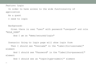 Feature: Login
  In order to have access to the wide functionality of
application
    As a guest
    I need to login


    Background:
    Given there is user "user" with password "userpass" and role
"ROLE_USER"
        And I am on "demo/secured/login"


    Scenario: Going to login page will show login form
    Then I should see "Username" in the "label[for=username]"
element
      And I should see "Password" in the "label[for=password]"
element
        And I should see an "input[type=submit]" element
…
 