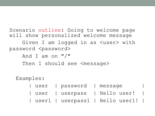 Scenario outline: Going to welcome page
will show personalized welcome message
    Given I am logged in as <user> with
password <password>
    And I am on "/"
    Then I should see <message>

 Examples:
     | user | password | message        |
     | user | userpass | Hello user! |
     | user1 | userpass1 | Hello user1! |
 