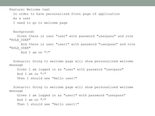Feature: Welcome text
  In order to have personalized front page of application
  As a user
  I need to go to welcome page

  Background:
    Given there is user "user" with password "userpass" and role
"ROLE_USER"
      And there is user "user1" with password "userpass" and role
"ROLE_USER"
      And I am on "/"

  Scenario: Going to welcome page will show personalized welcome
message
    Given I am logged in as "user" with password "userpass"
    And I am on "/"
    Then I should see "Hello user!"

  Scenario: Going to welcome page will show personalized welcome
message
    Given I am logged in as "user1" with password "userpass"
    And I am on "/"
    Then I should see "Hello user1!"
 