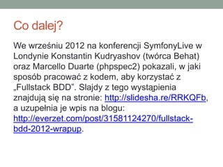 Co dalej?
We wrześniu 2012 na konferencji SymfonyLive w
Londynie Konstantin Kudryashov (twórca Behat)
oraz Marcello Duarte (phpspec2) pokazali, w jaki
sposób pracować z kodem, aby korzystać z
„Fullstack BDD”. Slajdy z tego wystąpienia
znajdują się na stronie: http://slidesha.re/RRKQFb,
a uzupełnia je wpis na blogu:
http://everzet.com/post/31581124270/fullstack-
bdd-2012-wrapup.
 