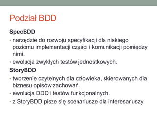Podział BDD
SpecBDD
• narzędzie do rozwoju specyfikacji dla niskiego
  poziomu implementacji części i komunikacji pomiędzy
  nimi.
• ewolucja zwykłych testów jednostkowych.
StoryBDD
• tworzenie czytelnych dla człowieka, skierowanych dla
  biznesu opisów zachowań.
• ewolucja DDD i testów funkcjonalnych.
• z StoryBDD pisze się scenariusze dla interesariuszy
 