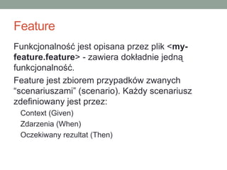 Feature
Funkcjonalność jest opisana przez plik <my-
feature.feature> - zawiera dokładnie jedną
funkcjonalność.
Feature jest zbiorem przypadków zwanych
“scenariuszami” (scenario). Każdy scenariusz
zdefiniowany jest przez:
 Context (Given)
 Zdarzenia (When)
 Oczekiwany rezultat (Then)
 