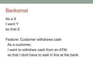 Bankomat
As a X
I want Y
so that Z

Feature: Customer withdraws cash
 As a customer,
 I want to withdraw cash from an ATM,
 so that I dont have to wait in line at the bank.
 