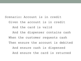 Scenario: Account is in credit
 Given the account is in credit
   And the card is valid
   And the dispenser contains cash
 When the customer requests cash
 Then ensure the account is debited
   And ensure cash is dispensed
   And ensure the card is returned
 
