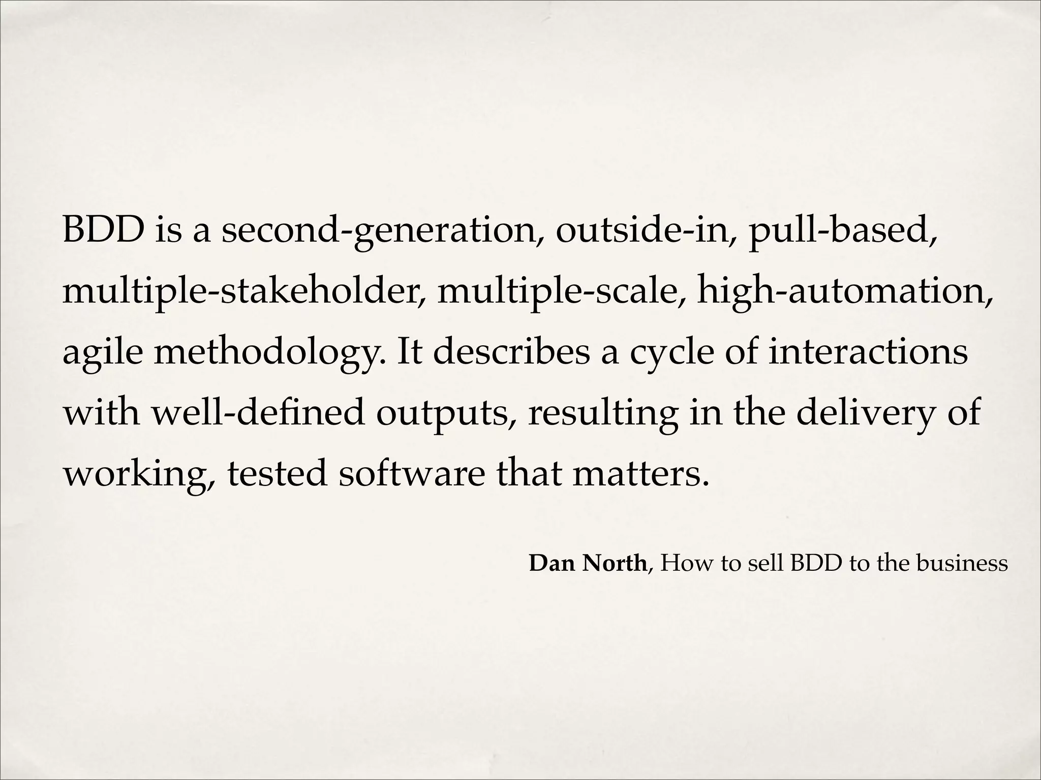 BDD is a second-generation, outside-in, pull-based,
multiple-stakeholder, multiple-scale, high-automation,
agile methodology. It describes a cycle of interactions
with well-defined outputs, resulting in the delivery of
working, tested software that matters.
Dan North, How to sell BDD to the business