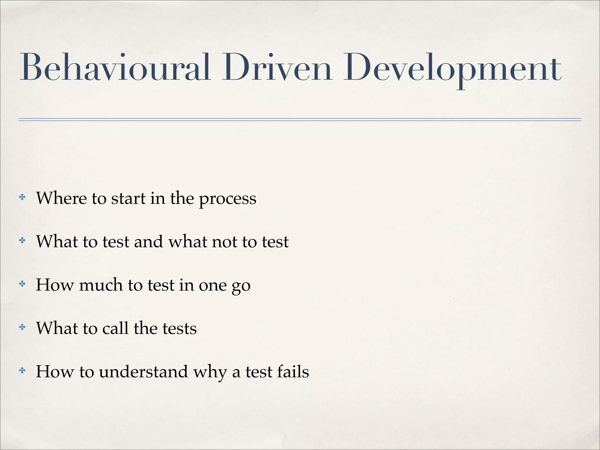 ✤ Where to start in the process
✤ What to test and what not to test
✤ How much to test in one go
✤ What to call the tests
✤ How to understand why a test fails
Behavioural Driven Development