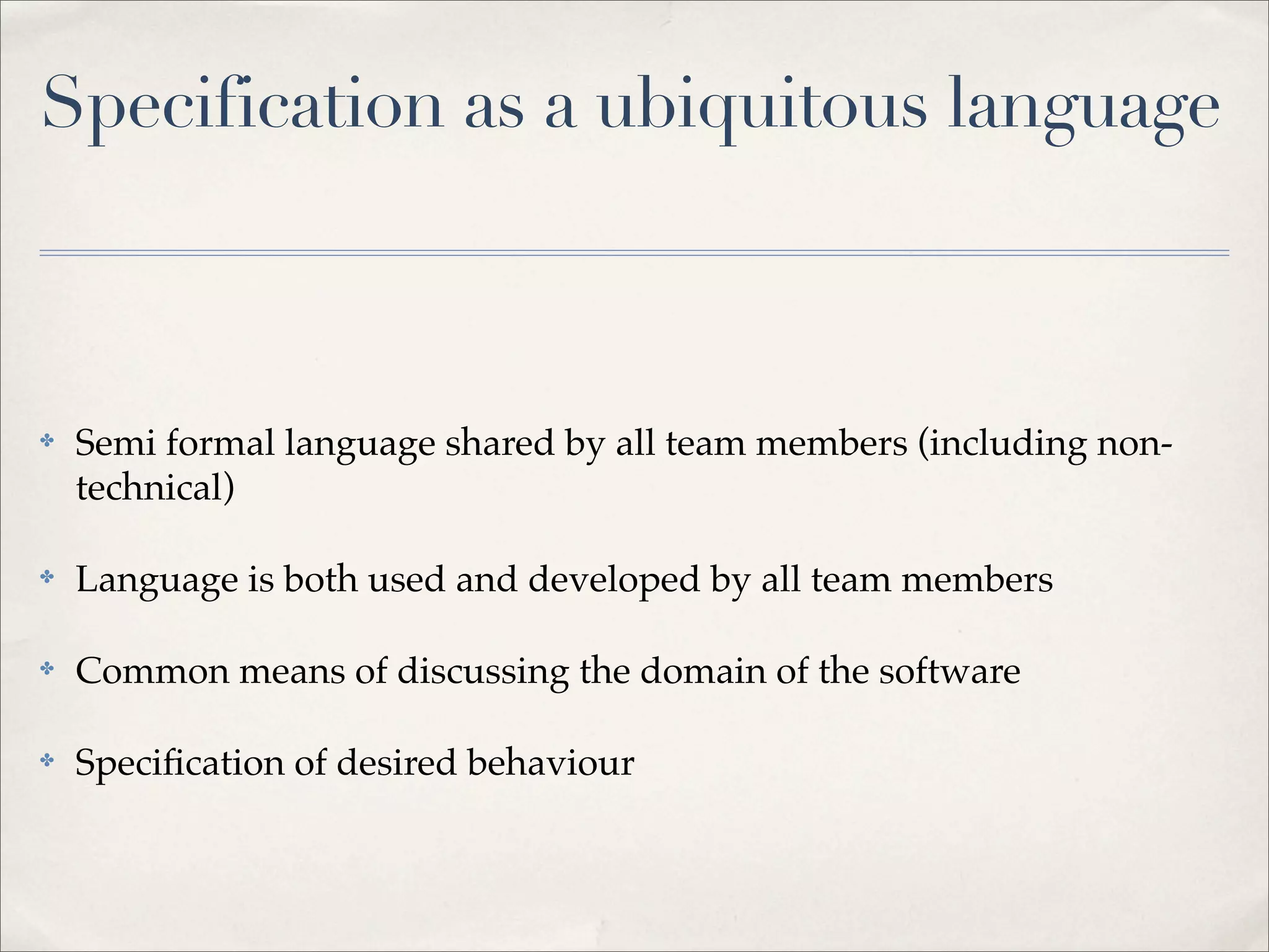 Specification as a ubiquitous language
✤ Semi formal language shared by all team members (including non-
technical)
✤ Language is both used and developed by all team members
✤ Common means of discussing the domain of the software
✤ Specification of desired behaviour