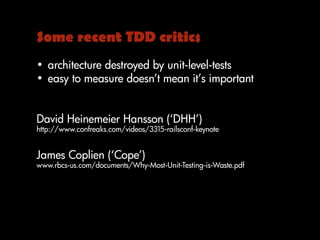 Some recent TDD critics
• architecture destroyed by unit-level-tests
• easy to measure doesn’t mean it’s important
David Heinemeier Hansson (‘DHH’)
http://www.confreaks.com/videos/3315-railsconf-keynote
James Coplien (‘Cope’)
www.rbcs-us.com/documents/Why-Most-Unit-Testing-is-Waste.pdf