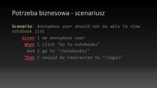 Potrzeba biznesowa - scenariusz
Scenario: Anonymous user should not be able to view
notebook list
Given I am anonymous user
When I click "Go to notebooks"
And I go to "/notebooks/"
Then I should be redirected to "/login"
 