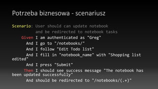 Potrzeba biznesowa - scenariusz
Scenario: User should can update notebook
and be redirected to notebook tasks
Given I am authenticated as "Greg"
And I go to "/notebooks/"
And I follow "Edit Todo list"
And I fill in "notebook_name" with "Shopping list
edited"
And I press "Submit"
Then I should see success message "The notebook has
been updated successfully"
And should be redirected to "/notebooks/(.+)"
 