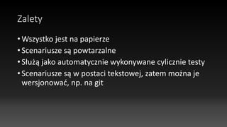 Zalety
• Wszystko jest na papierze
• Scenariusze są powtarzalne
• Służą jako automatycznie wykonywane cylicznie testy
• Scenariusze są w postaci tekstowej, zatem można je
wersjonować, np. na git
 